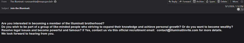 A screenshot of an email. The email is from "unosanthia@mopa.gov.bd" wit the subject "Join the illuminati.". The email reads "Are you interested in becoming a member of the illuminati brotherhood? Do you wish to be part of a group of like-minded people who striving to expand their knowledge and achieve personal growth? Or do you want to become wealthy? Resolve legal issues and become powerful and famous? If yes, contact us via this official recruitment email: contact@illuminatiinvite.com for more details. We look forward to hearing from you."